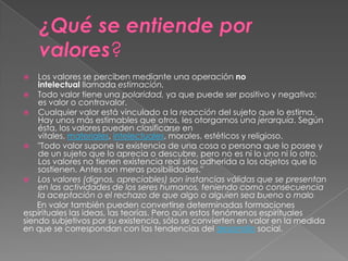 Los valores se perciben mediante una operación no
intelectual llamada estimación.
 Todo valor tiene una polaridad, ya que puede ser positivo y negativo;
es valor o contravalor.
 Cualquier valor está vinculado a la reacción del sujeto que lo estima.
Hay unos más estimables que otros, les otorgamos una jerarquía. Según
ésta, los valores pueden clasificarse en
vitales, materiales, intelectuales, morales, estéticos y religioso.
 "Todo valor supone la existencia de una cosa o persona que lo posee y
de un sujeto que lo aprecia o descubre, pero no es ni lo uno ni lo otro.
Los valores no tienen existencia real sino adherida a los objetos que lo
sostienen. Antes son meras posibilidades."
 Los valores (dignos, apreciables) son instancias válidas que se presentan
en las actividades de los seres humanos, teniendo como consecuencia
la aceptación o el rechazo de que algo o alguien sea bueno o malo
En valor también pueden convertirse determinadas formaciones
espirituales las ideas, las teorías. Pero aún estos fenómenos espirituales
siendo subjetivos por su existencia, sólo se convierten en valor en la medida
en que se correspondan con las tendencias del desarrollo social.


 