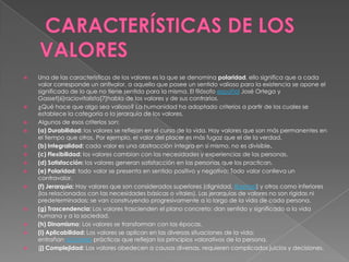 















Una de las características de los valores es la que se denomina polaridad, ello significa que a cada
valor corresponde un antivalor, a aquello que posee un sentido valioso para la existencia se opone el
significado de lo que no tiene sentido para la misma. El filósofo español José Ortega y
Gasset[6]raciovitalista[7]habla de los valores y de sus contrarios.
¿Qué hace que algo sea valioso? La humanidad ha adoptado criterios a partir de los cuales se
establece la categoría o la jerarquía de los valores.
Algunos de esos criterios son:
(a) Durabilidad: los valores se reflejan en el curso de la vida. Hay valores que son más permanentes en
el tiempo que otros. Por ejemplo, el valor del placer es más fugaz que el de la verdad.
(b) Integralidad: cada valor es una abstracción íntegra en sí mismo, no es divisible.
(c) Flexibilidad: los valores cambian con las necesidades y experiencias de las personas.
(d) Satisfacción: los valores generan satisfacción en las personas que los practican.
(e) Polaridad: todo valor se presenta en sentido positivo y negativo; Todo valor conlleva un
contravalor.
(f) Jerarquía: Hay valores que son considerados superiores (dignidad, libertad) y otros como inferiores
(los relacionados con las necesidades básicas o vitales). Las jerarquías de valores no son rígidas ni
predeterminadas; se van construyendo progresivamente a lo largo de la vida de cada persona.
(g) Trascendencia: Los valores trascienden el plano concreto; dan sentido y significado a la vida
humana y a la sociedad.
(h) Dinamismo: Los valores se transforman con las épocas.
(i) Aplicabilidad: Los valores se aplican en las diversas situaciones de la vida;
entrañan acciones prácticas que reflejan los principios valorativos de la persona.
(j) Complejidad: Los valores obedecen a causas diversas, requieren complicados juicios y decisiones.

 
