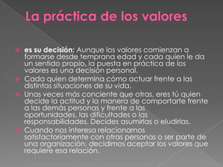 






es su decisión: Aunque los valores comienzan a
formarse desde temprana edad y cada quien le da
un sentido propio, la puesta en práctica de los
valores es una decisión personal.
Cada quien determina cómo actuar frente a las
distintas situaciones de su vida.
Unas veces más conciente que otras, eres tú quien
decide la actitud y la manera de comportarte frente
a las demás personas y frente a las
oportunidades, las dificultades o las
responsabilidades. Decides asumirlas o eludirlas.
Cuando nos interesa relacionarnos
satisfactoriamente con otras personas o ser parte de
una organización, decidimos aceptar los valores que
requiere esa relación.

 