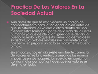 

Aun antes de que se estableciera un código de
comportamiento para la sociedad, o bien antes de
que se estudiara los valores o ética dentro de una
ciencia; estos formaban parte de la vida de los seres
humanos ya que desde la antigüedad se definió lo
bueno, lo malo, y lo que esta permitido dentro de la
sociedad. Los valores morales son parámetros que
nos permiten juzgar si un acto es moralmente bueno
o malo.
Sin embargo, hoy en día existe una fuerte carencia
de valores entre la juventud; a pesar de las normas
impuestas en sus hogares; la rebeldía en conjunto
con las malas compañías haces que los valores se
dejen a un lado.

 