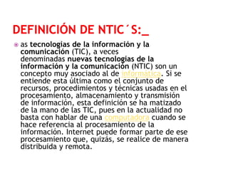 

as tecnologías de la información y la
comunicación (TIC), a veces
denominadas nuevas tecnologías de la
información y la comunicación (NTIC) son un
concepto muy asociado al de informática. Si se
entiende esta última como el conjunto de
recursos, procedimientos y técnicas usadas en el
procesamiento, almacenamiento y transmisión
de información, esta definición se ha matizado
de la mano de las TIC, pues en la actualidad no
basta con hablar de una computadora cuando se
hace referencia al procesamiento de la
información. Internet puede formar parte de ese
procesamiento que, quizás, se realice de manera
distribuida y remota.

 