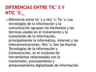  Diferencia

entre tic´s y ntic´s: Tic´s: Las
tecnologías de la información y la
comunicación agrupan los elementos y las
técnicas usadas en el tratamiento y la
transmisión de la información,
principalmente la informática, internet y las
telecomunicaciones. Ntic´s: Son las Nuevas
Tecnologías de la Información y
Comunicación, es el conjunto de
herramientas relacionadas con la
transmisión, procesamiento y
almacenamiento digitalizado de información.

 