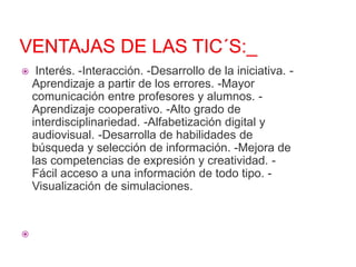 



Interés. -Interacción. -Desarrollo de la iniciativa. Aprendizaje a partir de los errores. -Mayor
comunicación entre profesores y alumnos. Aprendizaje cooperativo. -Alto grado de
interdisciplinariedad. -Alfabetización digital y
audiovisual. -Desarrolla de habilidades de
búsqueda y selección de información. -Mejora de
las competencias de expresión y creatividad. Fácil acceso a una información de todo tipo. Visualización de simulaciones.

 