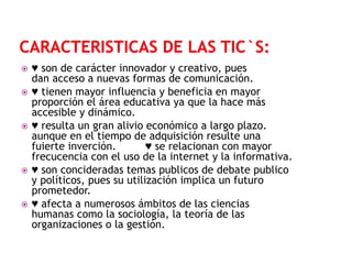 








♥ son de carácter innovador y creativo, pues
dan acceso a nuevas formas de comunicación.
♥ tienen mayor influencia y beneficia en mayor
proporción el área educativa ya que la hace más
accesible y dinámico.
♥ resulta un gran alivio económico a largo plazo.
aunque en el tiempo de adquisición resulte una
fuierte inverción.
♥ se relacionan con mayor
frecucencia con el uso de la internet y la informativa.
♥ son concideradas temas publicos de debate publico
y políticos, pues su utilización implica un futuro
prometedor.
♥ afecta a numerosos ámbitos de las ciencias
humanas como la sociología, la teoría de las
organizaciones o la gestión.

 