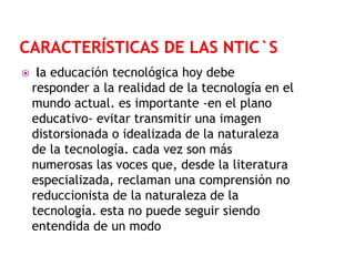

la educación tecnológica hoy debe
responder a la realidad de la tecnología en el
mundo actual. es importante -en el plano
educativo- evitar transmitir una imagen
distorsionada o idealizada de la naturaleza
de la tecnología. cada vez son más
numerosas las voces que, desde la literatura
especializada, reclaman una comprensión no
reduccionista de la naturaleza de la
tecnología. esta no puede seguir siendo
entendida de un modo

 