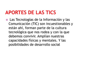 

Las Tecnologías de la Información y las
Comunicación (TIC) son incuestionables y
están ahí, forman parte de la cultura
tecnológica que nos rodea y con la que
debemos convivir. Amplían nuestras
capacidades físicas y mentales. Y las
posibilidades de desarrollo social

 