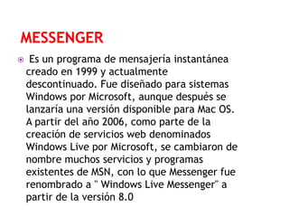 

Es un programa de mensajería instantánea
creado en 1999 y actualmente
descontinuado. Fue diseñado para sistemas
Windows por Microsoft, aunque después se
lanzaría una versión disponible para Mac OS.
A partir del año 2006, como parte de la
creación de servicios web denominados
Windows Live por Microsoft, se cambiaron de
nombre muchos servicios y programas
existentes de MSN, con lo que Messenger fue
renombrado a " Windows Live Messenger" a
partir de la versión 8.0

 