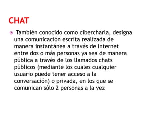 

También conocido como cibercharla, designa
una comunicación escrita realizada de
manera instantánea a través de Internet
entre dos o más personas ya sea de manera
pública a través de los llamados chats
públicos (mediante los cuales cualquier
usuario puede tener acceso a la
conversación) o privada, en los que se
comunican sólo 2 personas a la vez

 