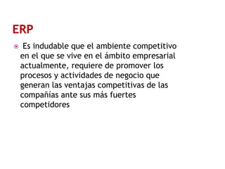 

Es indudable que el ambiente competitivo
en el que se vive en el ámbito empresarial
actualmente, requiere de promover los
procesos y actividades de negocio que
generan las ventajas competitivas de las
compañías ante sus más fuertes
competidores

 