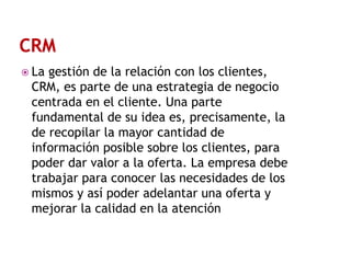  La

gestión de la relación con los clientes,
CRM, es parte de una estrategia de negocio
centrada en el cliente. Una parte
fundamental de su idea es, precisamente, la
de recopilar la mayor cantidad de
información posible sobre los clientes, para
poder dar valor a la oferta. La empresa debe
trabajar para conocer las necesidades de los
mismos y así poder adelantar una oferta y
mejorar la calidad en la atención

 