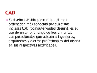  El

diseño asistido por computadora u
ordenador, más conocido por sus siglas
inglesas CAD (computer-aided design), es el
uso de un amplio rango de herramientas
computacionales que asisten a ingenieros,
arquitectos y a otros profesionales del diseño
en sus respectivas actividades.

 