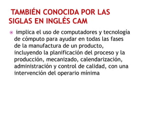 

implica el uso de computadores y tecnología
de cómputo para ayudar en todas las fases
de la manufactura de un producto,
incluyendo la planificación del proceso y la
producción, mecanizado, calendarización,
administración y control de calidad, con una
intervención del operario mínima

 