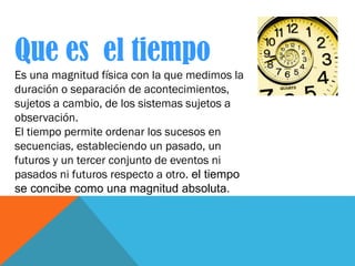 Que es el tiempo
Es una magnitud física con la que medimos la
duración o separación de acontecimientos,
sujetos a cambio, ...