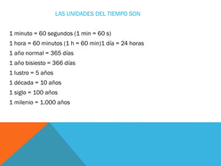 LAS UNIDADES DEL TIEMPO SON
1 minuto = 60 segundos (1 min = 60 s)
1 hora = 60 minutos (1 h = 60 min)1 día = 24 horas
1 año...