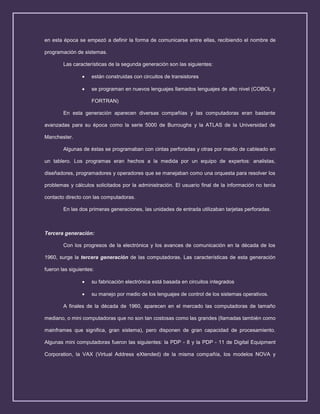 en esta época se empezó a definir la forma de comunicarse entre ellas, recibiendo el nombre de
programación de sistemas.
Las características de la segunda generación son las siguientes:
están construidas con circuitos de transistores
se programan en nuevos lenguajes llamados lenguajes de alto nivel (COBOL y
FORTRAN)
En esta generación aparecen diversas compañías y las computadoras eran bastante
avanzadas para su época como la serie 5000 de Burroughs y la ATLAS de la Universidad de
Manchester.
Algunas de éstas se programaban con cintas perforadas y otras por medio de cableado en
un tablero. Los programas eran hechos a la medida por un equipo de expertos: analistas,
diseñadores, programadores y operadores que se manejaban como una orquesta para resolver los
problemas y cálculos solicitados por la administración. El usuario final de la información no tenía
contacto directo con las computadoras.
En las dos primeras generaciones, las unidades de entrada utilizaban tarjetas perforadas.

Tercera generación:
Con los progresos de la electrónica y los avances de comunicación en la década de los
1960, surge la tercera generación de las computadoras. Las características de esta generación
fueron las siguientes:
su fabricación electrónica está basada en circuitos integrados
su manejo por medio de los lenguajes de control de los sistemas operativos.
A finales de la década de 1960, aparecen en el mercado las computadoras de tamaño
mediano, o mini computadoras que no son tan costosas como las grandes (llamadas también como
mainframes que significa, gran sistema), pero disponen de gran capacidad de procesamiento.
Algunas mini computadoras fueron las siguientes: la PDP - 8 y la PDP - 11 de Digital Equipment
Corporation, la VAX (Virtual Address eXtended) de la misma compañía, los modelos NOVA y

 