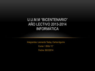 U.U.M.M “BICENTENARIO”
AÑO LECTIVO 2013-2014
INFORMÁTICA

Integrantes: Leonardo Taday, Carlos Aguirre
Curso: 1 BGU “C”
Fecha: 26/2/2014

 