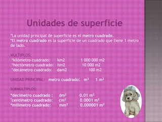 Unidades de superficie
*La unidad principal de superficie es el metro cuadrado.
*El metro cuadrado es la superficie de un ...
