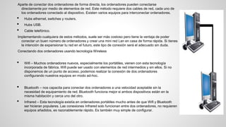 Aparte de conectar dos ordenadores de forma directa, los ordenadores pueden conectarse
directamente por medio de elementos de red. Este método requiere dos cables de red, cada uno de
los ordenadores conectado al dispositivo. Existen varios equipos para interconectar ordenadores.
• Hubs ethernet, switches y routers.
• Hubs USB.
• Cable telefónico.
Implementando cualquiera de estos métodos, suele ser más costoso pero tiene la ventaja de poder
conectar un buen número de ordenadores y crear una mini red Lan en casa de forma rápida. Si tienes
la intención de expansionar tu red en el futuro, este tipo de conexión será el adecuado sin duda.
Conectando dos ordenadores usando tecnología Wireless
• Wifi – Muchos ordenadores nuevos, especialmente los portátiles, vienen con esta tecnología
incorporada de fábrica. Wifi puede ser usado con elementos de red intermedios y sin ellos. Si no
disponemos de un punto de acceso, podemos realizar la conexión de dos ordenadores
configurando nuestros equipos en modo ad-hoc.
• Bluetooth – nos capacita para conectar dos ordenadores a una velocidad aceptable sin la
necesidad de equipamiento de red. Bluetooth funciona mejor si ambos dispositivos están en la
misma habitación y cerca uno del otro.
• Infrared – Esta tecnología existía en ordenadores portátiles mucho antes de que Wifi y Bluetooth
ser hicieran populares. Las conexiones Infrared solo funcionan entre dos ordenadores, no requieren
equipos añadidos, es razonablemente rápido. Es también muy simple de configurar.
 