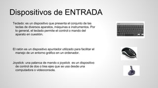 Dispositivos de ENTRADA
Teclado: es un dispositivo que presenta el conjunto de las
teclas de diversos aparatos, máquinas e instrumentos. Por
lo general, el teclado permite el control o mando del
aparato en cuestión.
El ratón es un dispositivo apuntador utilizado para facilitar el
manejo de un entorno gráfico en un ordenador.
Joystick: una palanca de mando o joystick es un dispositivo
de control de dos o tres ejes que se usa desde una
computadora o videoconsola.
 
