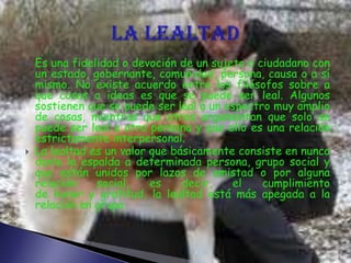  Es una fidelidad o devoción de un sujeto o ciudadano con
un estado, gobernante, comunidad, persona, causa o a sí
mismo. No existe acuerdo entre los filósofos sobre a
que cosas o ideas es que se puede ser leal. Algunos
sostienen que se puede ser leal a un espectro muy amplio
de cosas, mientras que otros argumentan que solo se
puede ser leal a otra persona y que ello es una relación
estrictamente interpersonal.
 La lealtad es un valor que básicamente consiste en nunca
darle la espalda a determinada persona, grupo social y
que están unidos por lazos de amistad o por alguna
relación social, es decir, el cumplimiento
de honor y gratitud, la lealtad está más apegada a la
relación en grupo.
 