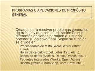  Creados para resolver problemas generales
de trabajo y que con la utilización de sus
diferentes opciones permiten al usuario
obtener su objetivo final. Según su función
se divide en:
 Procesadores de texto (Word, WordPerfect,
etc...).
 Hojas de cálculo (Excel, Lotus 123, etc...).
 Bases de datos (Access, Dbase, Oracle, etc...).
 Paquetes integrados (Works, Open Access).
 Diseño gráfico (PhotoShop, CorelDraw, etc...).
15
 