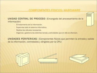  UNIDAD CENTRAL DE PROCESO: (Encargada del procesamiento de la
información)
 El tratamiento de la información.
 Supervisa todo el sistema informático.
 Realiza los cálculos necesarios.
 Organiza y gestiona las distintas tareas y actividades que en ella se efectúan.
 UNIDADES PERIFERICAS: (Componentes físicos que permiten la entrada y salida
de la información, controlados y dirigidos por la CPU)
17
 