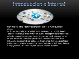 Internet es una red de ordenadores conectados en todo el mundo que ofrece
diversos
servicios a sus usuarios, como pueden ser el correo electrónico, el chat o la web.
Todos los servicios que ofrece Internet son llevados a cabo por miles de ordenadores
que están permanentemente encendidos y conectados a la red, esperando que los
usuarios les soliciten los servicios y sirviéndolos una vez son solicitados. Estos
ordenadores son los servidores, los hay que ofrecen correo electrónico, otros hacen
posible nuestras conversaciones por chat, otros la transferencia de ficheros o la visita
a las páginas web y así hasta completar la lista de servicios de Internet.
 