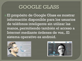 El propósito de Google Glass es mostrar
información disponible para los usuarios
de teléfonos inteligente sin utilizar las
manos, permitiendo también el acceso a
Internet mediante órdenes de voz,. El
sistema operativo es android.
 