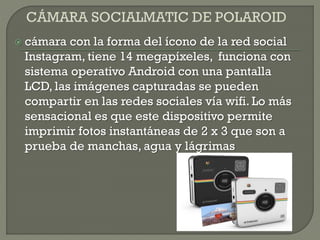  cámara con la forma del ícono de la red social
Instagram, tiene 14 megapíxeles, funciona con
sistema operativo Android con una pantalla
LCD, las imágenes capturadas se pueden
compartir en las redes sociales vía wifi. Lo más
sensacional es que este dispositivo permite
imprimir fotos instantáneas de 2 x 3 que son a
prueba de manchas, agua y lágrimas
 