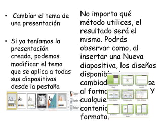 • Cambiar el tema de
una presentación
• Si ya teníamos la
presentación
creada, podemos
modificar el tema
que se aplica a todas
sus diapositivas
desde la pestaña
Diseño.
No importa qué
método utilices, el
resultado será el
mismo. Podrás
observar como, al
insertar una Nueva
diapositiva, los diseños
disponibles han
cambiado adaptándose
al formato del tema. Y
cualquier nuevo
contenido tendrá su
formato.
 