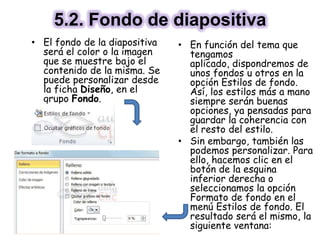 5.2. Fondo de diapositiva
• El fondo de la diapositiva
será el color o la imagen
que se muestre bajo el
contenido de la misma. Se
puede personalizar desde
la ficha Diseño, en el
grupo Fondo.
• En función del tema que
tengamos
aplicado, dispondremos de
unos fondos u otros en la
opción Estilos de fondo.
Así, los estilos más a mano
siempre serán buenas
opciones, ya pensadas para
guardar la coherencia con
el resto del estilo.
• Sin embargo, también las
podemos personalizar. Para
ello, hacemos clic en el
botón de la esquina
inferior derecha o
seleccionamos la opción
Formato de fondo en el
menú Estilos de fondo. El
resultado será el mismo, la
siguiente ventana:
 