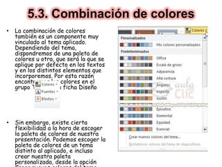 5.3. Combinación de colores
• La combinación de colores
también es un componente muy
vinculado al tema aplicado.
Dependiendo del tema,
dispondremos de una paleta de
colores u otra, que será la que se
aplique por defecto en los textos
y en los distintos elementos que
incorporemos. Por esta razón
encontramos los colores en el
grupo Tema de la ficha Diseño
• Sin embargo, existe cierta
flexibilidad a la hora de escoger
la paleta de colores de nuestra
presentación. Podemos escoger la
paleta de colores de un tema
distinto al aplicado, e incluso
crear nuestra paleta
personalizada, desde la opción
 