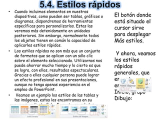• Cuando incluimos elementos en nuestras
diapositivas, como pueden ser tablas, gráficos o
diagramas, dispondremos de herramientas
específicas para personalizarlos. Estas las
veremos más detenidamente en unidades
posteriores. Sin embargo, normalmente todos
los objetos tienen en común la capacidad de
aplicarles estilos rápidos.
• Los estilos rápidos no son más que un conjunto
de formatos que se aplican con un sólo clic
sobre el elemento seleccionado. Utilizarnos nos
puede ahorrar mucho tiempo y lo cierto es que
se logra, con ellos, resultados espectaculares.
Gracias a ellos cualquier persona puede lograr
un efecto profesional en sus presentaciones,
aunque no tenga apenas experiencia en el
empleo de PowerPoint.
• Veamos un ejemplo los estilos de las tablas y
las imágenes, estos los encontramos en su
correspondiente ficha Formato, cuando los
seleccionamos:
5.4. Estilos rápidos
El botón donde
está situado el
cursor sirve
para desplegar
Más estilos.
Y ahora, veamos
los estilos
rápidos
generales, que
encontraremos
en la pestaña
Inicio, grupo
Dibujo:
 