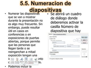 5.5. Numeracion de
diapositivas• Numerar las diapositivas
que se van a mostrar
durante la presentación no
es algo muy frecuente. Sin
embargo, puede resultar
útil en casos en
conferencias o en
exposiciones de puertas
abiertas, porque permite
que las personas que
llegan tarde o se
reenganchan a mitad
exposición tengan una
idea aproximada de cuánto
contenido se han perdido.
• Podemos incluir la
• Se abrirá un cuadro
de diálogo donde
deberemos activar la
casilla Número de
diapositiva que hay
en la pestaña
Diapositiva.
 
