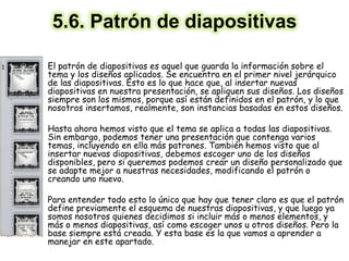 5.6. Patrón de diapositivas
• El patrón de diapositivas es aquel que guarda la información sobre el
tema y los diseños aplicados. Se encuentra en el primer nivel jerárquico
de las diapositivas. Esto es lo que hace que, al insertar nuevas
diapositivas en nuestra presentación, se apliquen sus diseños. Los diseños
siempre son los mismos, porque así están definidos en el patrón, y lo que
nosotros insertamos, realmente, son instancias basadas en estos diseños.
• Hasta ahora hemos visto que el tema se aplica a todas las diapositivas.
Sin embargo, podemos tener una presentación que contenga varios
temas, incluyendo en ella más patrones. También hemos visto que al
insertar nuevas diapositivas, debemos escoger uno de los diseños
disponibles, pero si queremos podemos crear un diseño personalizado que
se adapte mejor a nuestras necesidades, modificando el patrón o
creando uno nuevo.
• Para entender todo esto lo único que hay que tener claro es que el patrón
define previamente el esquema de nuestras diapositivas, y que luego ya
somos nosotros quienes decidimos si incluir más o menos elementos, y
más o menos diapositivas, así como escoger unos u otros diseños. Pero la
base siempre está creada. Y esta base es la que vamos a aprender a
manejar en este apartado.
 