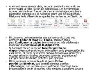 • Al encontrarnos en esta vista, la cinta cambiará mostrando en
primer lugar la ficha Patrón de diapositivas. Las herramientas
activas cambiarán en función de si estamos trabajando sobre la
diapositiva principal o si lo hacemos sobre uno de los diseños.
Básicamente la diferencia es que las herramientas de Diseño del
patrón sólo están disponibles en las diapositivas de diseños.
• Disponemos de herramientas que ya hemos visto que nos
permiten Editar el tema o el Fondo. También otras
para Configurar la página (como veremos más adelante) y
modificar laOrientación de la diapositiva.
• Si hacemos clic en la opción Insertar patrón de
diapositivas podremos incluir otro patrón en la presentación. De
esta forma, al tratar de insertar nuevas diapositivas, podremos
escoger entre los diseños de ambos patrones, pudiendo así
escoger entre dos temas distintos, por ejemplo.
• Otras opciones interesantes de el grupo Editar
patrón son Eliminar, que permite eliminar diseños,
y Conservar, que permite que el patrón se mantenga en la
presentación a pesar de que no haya ninguna diapositiva basada
 