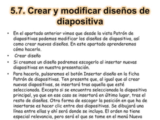 5.7. Crear y modificar diseños de
diapositiva
• En el apartado anterior vimos que desde la vista Patrón de
diapositivas podemos modificar los diseños de diapositiva, así
como crear nuevos diseños. En este apartado aprenderemos
cómo hacerlo.
• Crear diseño
• Si creamos un diseño podremos escogerlo al insertar nuevas
diapositivas en nuestra presentación.
• Para hacerlo, pulsaremos el botón Insertar diseño en la ficha
Patrón de diapositivas. Ten presente que, al igual que al crear
nuevas diapositivas, se insertará tras aquella que esté
seleccionada. Excepto si se encuentra seleccionada la diapositiva
principal, ya que en ese caso se insertará en último lugar, tras el
resto de diseños. Otra forma de escoger la posición en que ha de
insertarse es hacer clic entre dos diapositivas. Se dibujará una
línea entre ellas y ahí será donde se incluya. El orden no tiene
especial relevancia, pero será el que se tome en el menú Nueva
 