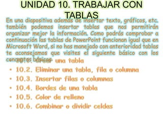 UNIDAD 10. TRABAJAR CON
TABLASEn una diapositiva además de insertar texto, gráficos, etc.
también podemos insertar tablas que nos permitirán
organizar mejor la información. Como podrás comprobar a
continuación las tablas de PowerPoint funcionan igual que en
Microsoft Word, si no has manejado con anterioridad tablas
te aconsejamos que visites el siguiente básico con los
conceptos básicos
 