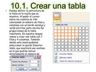 10.1. Crear una tabla• Puedes definir la estructura de
la tabla en la rejilla que se
muestra. Al pasar el cursor
sobre los cuadros se irán
coloreando un número de filas y
columnas con un borde naranja y
verás escritas justo encima las
proporciones de la tabla
resultante. En nuestra imagen
vamos a crear una tabla con 7
filas y 4 columnas. También
desde este menú podemos
seleccionar la opción Insertar
tabla, que mostrará una ventana
en la que podrás indicar
directamente el número de
columnas y filas. Para que se
inserte, pulsaremos Aceptar.
 