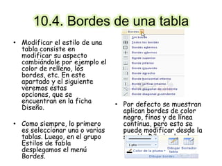 10.4. Bordes de una tabla
• Modificar el estilo de una
tabla consiste en
modificar su aspecto
cambiándole por ejemplo el
color de relleno, los
bordes, etc. En este
apartado y el siguiente
veremos estas
opciones, que se
encuentran en la ficha
Diseño.
• Como siempre, lo primero
es seleccionar una o varias
tablas. Luego, en el grupo
Estilos de tabla
desplegamos el menú
Bordes.
• Por defecto se muestran
aplican bordes de color
negro, finos y de línea
continua, pero esto se
puede modificar desde la
sección Dibujar bordes:
 