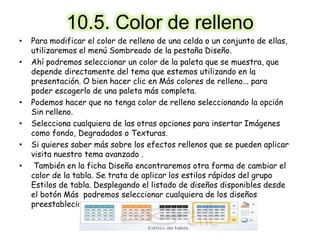 10.5. Color de relleno
• Para modificar el color de relleno de una celda o un conjunto de ellas,
utilizaremos el menú Sombreado de la pestaña Diseño.
• Ahí podremos seleccionar un color de la paleta que se muestra, que
depende directamente del tema que estemos utilizando en la
presentación. O bien hacer clic en Más colores de relleno... para
poder escogerlo de una paleta más completa.
• Podemos hacer que no tenga color de relleno seleccionando la opción
Sin relleno.
• Selecciona cualquiera de las otras opciones para insertar Imágenes
como fondo, Degradados o Texturas.
• Si quieres saber más sobre los efectos rellenos que se pueden aplicar
visita nuestro tema avanzado .
• También en la ficha Diseño encontraremos otra forma de cambiar el
color de la tabla. Se trata de aplicar los estilos rápidos del grupo
Estilos de tabla. Desplegando el listado de diseños disponibles desde
el botón Más podremos seleccionar cualquiera de los diseños
preestablecidos para ahorrar tiempo.
 