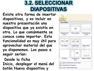 3.2. SELECCIONAR
DIAPOSITIVAS
Existe otra forma de insertar
diapositivas, y es incluir en
nuestra presentación una
diapositiva que ya existía en
otra. Lo que comúnmente se
conoce como importar. Esta
funcionalidad es muy útil para
aprovechar material del que
ya disponemos. Los pasos a
seguir serían:
Desde la ficha
Inicio, desplegar el menú del
botón Nueva diapositiva y
 