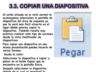 3.3. COPIAR UNA DIAPOSITIVA
Si estás situado en la vista normal te
aconsejamos selecciones la pestaña de
diapositiva del área de esquema ya
que te será más fácil situarte en el
lugar dónde quieres copiar la
diapositiva. También resulta muy
práctico realizar este tipo de acciones
desde la vista clasificador de
diapositivas.
Para copiar una diapositiva en una
misma presentación puedes hacerlo de
varias formas:
Desde la cinta:
Seleccionar la diapositiva a copiar y
pulsar en el botón Copiar que se
encuentra en la pestaña Inicio.
Después seleccionar la diapositiva
 