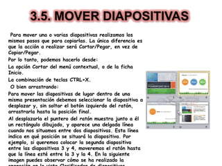3.5. MOVER DIAPOSITIVAS
Para mover una o varias diapositivas realizamos los
mismos pasos que para copiarlas. La única diferencia es
que la acción a realizar será Cortar/Pegar, en vez de
Copiar/Pegar.
Por lo tanto, podemos hacerlo desde:
La opción Cortar del menú contextual, o de la ficha
Inicio.
La combinación de teclas CTRL+X.
O bien arrastrando:
Para mover las diapositivas de lugar dentro de una
misma presentación debemos seleccionar la diapositiva a
desplazar y, sin soltar el botón izquierdo del ratón,
arrastrarla hasta la posición final.
Al desplazarla el puntero del ratón muestra junto a él
un rectángulo dibujado, y aparece una delgada línea
cuando nos situamos entre dos diapositivas. Esta línea
indica en qué posición se situará la diapositiva. Por
ejemplo, si queremos colocar la segunda diapositiva
entre las diapositivas 3 y 4, moveremos el ratón hasta
que la línea esté entre la 3 y la 4. En la siguiente
imagen puedes observar cómo se ha realizado la
 