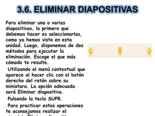 3.6. ELIMINAR DIAPOSITIVAS
Para eliminar una o varias
diapositivas, lo primero que
debemos hacer es seleccionarlas,
como ya hemos visto en esta
unidad. Luego, disponemos de dos
métodos para ejecutar la
eliminación. Escoge el que más
cómodo te resulte.
Utilizando el menú contextual que
aparece al hacer clic con el botón
derecho del ratón sobre su
miniatura. La opción adecuada
será Eliminar diapositiva.
Pulsando la tecla SUPR.
Para practicar estas operaciones
te aconsejamos realizar el
 