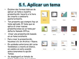 5.1. Aplicar un tema
• Existen dos formas básicas de
aplicar un tema a nuestra
presentación: hacerlo a la hora
de crearla o cambiarlo
posteriormente.
• Ten presente que siempre hay un
tema aplicado. El tema que se
aplica al crear nuevas
presentaciones es un tema por
defecto llamado Office.
• Crear una presentación basada
en un tema existente
• Para crear la presentación,
hacemos clic en Archivo > Nuevo.
• En unidades anteriores del curso
tendíamos a crearla en blanco,
en cambio en esta ocasión
seleccionaremos la opción
Temas.
• Se desplegará un listado de
 