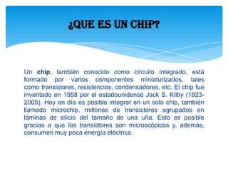 Un chip, también conocido como circuito integrado, está
formado por varios componentes miniaturizados, tales
como transistores, resistencias, condensadores, etc. El chip fue
inventado en 1958 por el estadounidense Jack S. Kilby (1923-
2005). Hoy en día es posible integrar en un solo chip, también
llamado microchip, millones de transistores agrupados en
láminas de silicio del tamaño de una uña. Esto es posible
gracias a que los transistores son microscópicos y, además,
consumen muy poca energía eléctrica.
¿Que es un chip?
 