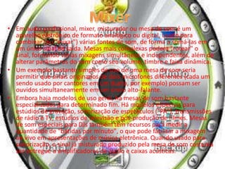 • Em áudio profissional, mixer, misturador ou mesa de som é um
aparelho eletrônico de formato analógico ou digital, usado para
combinar (ou "mixar") várias fontes de som, de forma a somá-las em
um único sinal de saída. Mesas mais complexas podem "rotear" o
sinal, formando várias mixagens simultâneas e independentes, além de
alterar parâmetros do som como seu volume, timbre e faixa dinâmica.
• Um exemplo bastante simples de uso de uma mesa de som seria
permitir que sinais originados de dois microfones diferentes (cada um
sendo usado por cantores em um dueto, por exemplo) possam ser
ouvidos simultaneamente em um único alto-falante.
• Embora haja modelos de uso geral, há mesas de som bastante
especializadas para determinado fim. Há modelos especiais para
estúdios de gravação, sonorização de espetáculos ("PA"), transmissões
de rádio e TV, estúdios de televisão e pós-produção de filmes. Mesas
de som especiais para DJs também tem recursos para medir a
quantidade de "batidas por minuto", o que pode facilitar a mixagem
ao vivo em apresentações de música eletrônica. Quando usado para
sonorização, o sinal já misturado produzido pela mesa de som costuma
ser entregue a amplificadores de áudio e caixas acústicas.
 