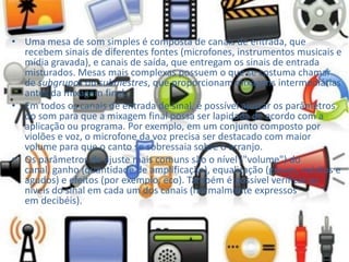 • Uma mesa de som simples é composta de canais de entrada, que
recebem sinais de diferentes fontes (microfones, instrumentos musicais e
mídia gravada), e canais de saída, que entregam os sinais de entrada
misturados. Mesas mais complexas possuem o que se costuma chamar
de subgrupos ou submestres, que proporcionam mixagens intermediárias
antes da mixagem final.
• Em todos os canais de entrada de sinal, é possível ajustar os parâmetros
do som para que a mixagem final possa ser lapidada de acordo com a
aplicação ou programa. Por exemplo, em um conjunto composto por
violões e voz, o microfone da voz precisa ser destacado com maior
volume para que o canto se sobressaia sobre o arranjo.
• Os parâmetros de ajuste mais comuns são o nível ("volume") do
canal, ganho (quantidade de amplificação), equalização (graves, médios e
agudos) e efeitos (por exemplo, eco). Também é possível verificar os
níveis do sinal em cada um dos canais (normalmente expressos
em decibéis).
 