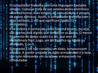 • O computador trabalha com uma linguagem bastante
simples. Como se trata de um sistema eletro-eletrônico
uma das formas mais simples de comunicação é através
de pulsos elétricos. Assim, o computador trabalha com
duas variáveis, 1 e 0 que significam ligado (1) e
desligado(o).
• Este sistema é conhecido como sistema binário, ou seja,
são apenas dois dígitos que compõem os dados. O menor
fragmento de dados usado é o Bit, que vem do
inglêsBinary Digit. Logo, um Bit significa ou ligado ou
desligado, 1 ou 0.
• Entretanto 1 bit não constitui um dado, tampouco um
arquivo. A menor unidade de dado armazenável é o byte.
Um byte representa um caractere armazenado no
computador.
 
